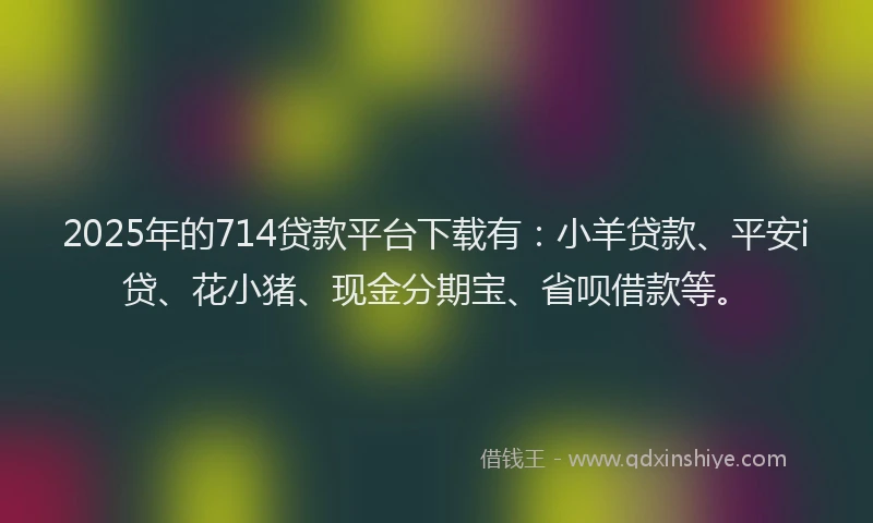2025年的714贷款平台下载有：小羊贷款、平安i贷、花小猪、现金分期宝、省呗借款等。