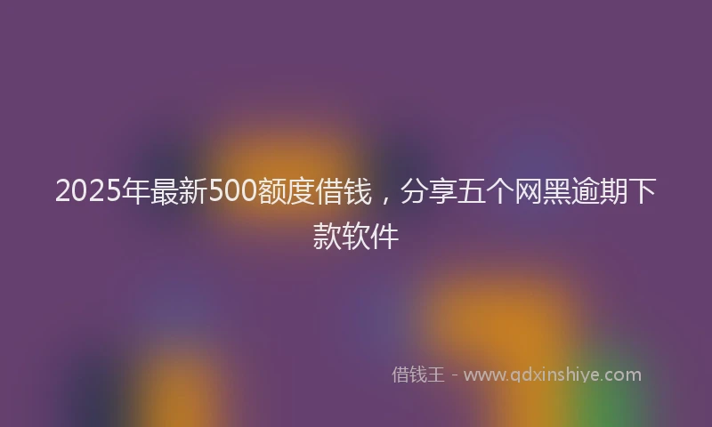 2025年最新500额度借钱，分享五个网黑逾期下款软件