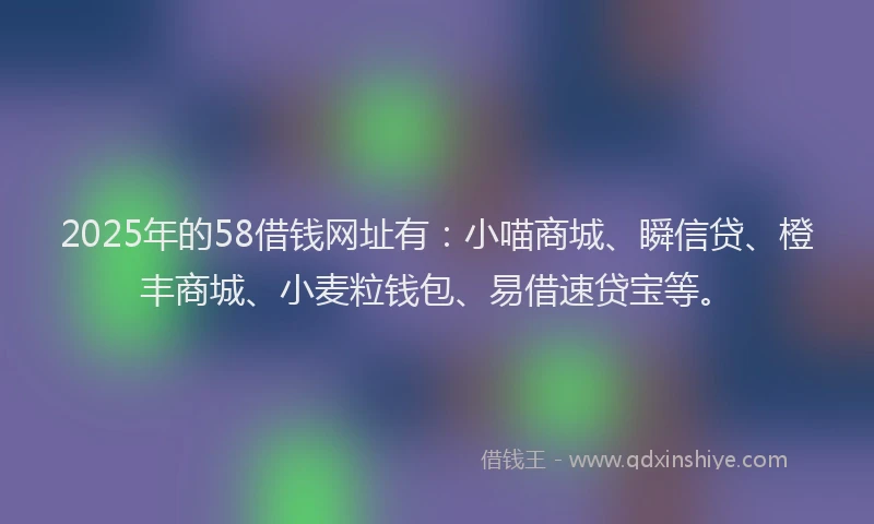 2025年的58借钱网址有：小喵商城、瞬信贷、橙丰商城、小麦粒钱包、易借速贷宝等。