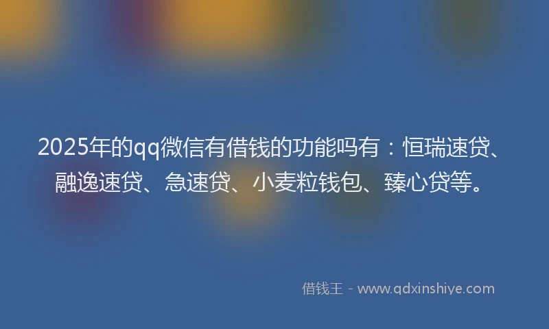 2025年的qq微信有借钱的功能吗有：恒瑞速贷、融逸速贷、急速贷、小麦粒钱包、臻心贷等。