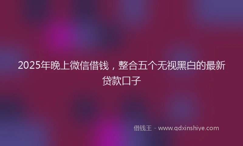 2025年晚上微信借钱，整合五个无视黑白的最新贷款口子