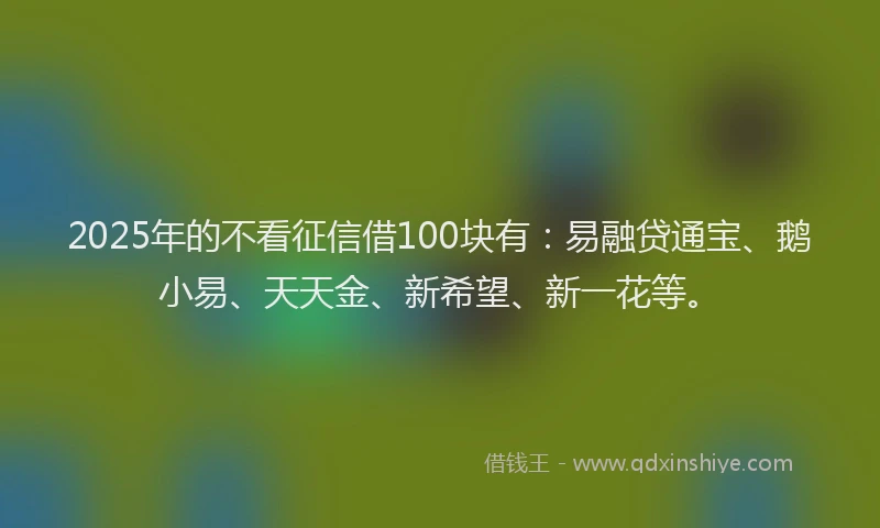 2025年的不看征信借100块有：易融贷通宝、鹅小易、天天金、新希望、新一花等。