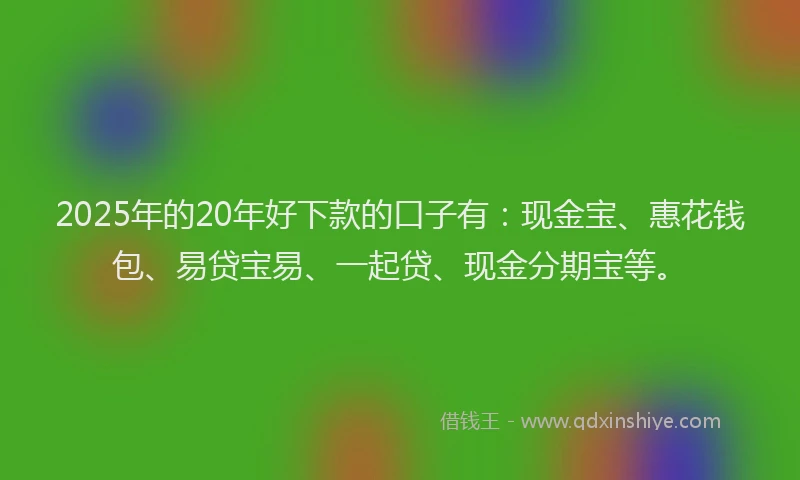 2025年的20年好下款的口子有：现金宝、惠花钱包、易贷宝易、一起贷、现金分期宝等。