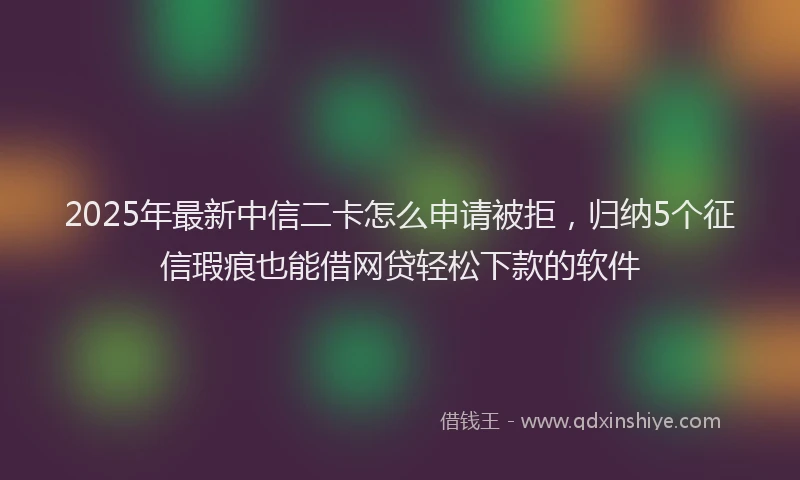 2025年最新中信二卡怎么申请被拒，归纳5个征信瑕疵也能借网贷轻松下款的软件