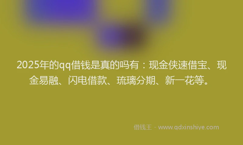 2025年的qq借钱是真的吗有：现金侠速借宝、现金易融、闪电借款、琉璃分期、新一花等。