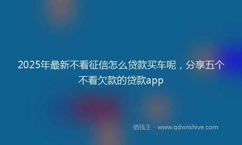 2025年最新不看征信怎么贷款买车呢，分享五个不看欠款的贷款app