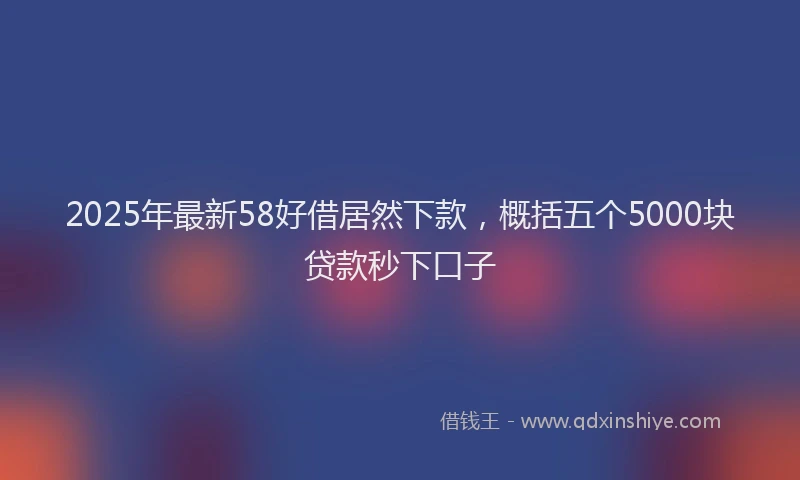 2025年最新58好借居然下款，概括五个5000块贷款秒下口子