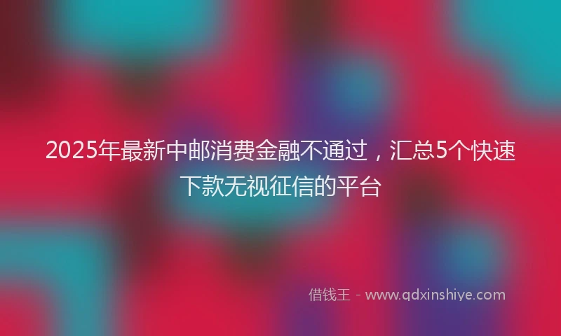 2025年最新中邮消费金融不通过，汇总5个快速下款无视征信的平台