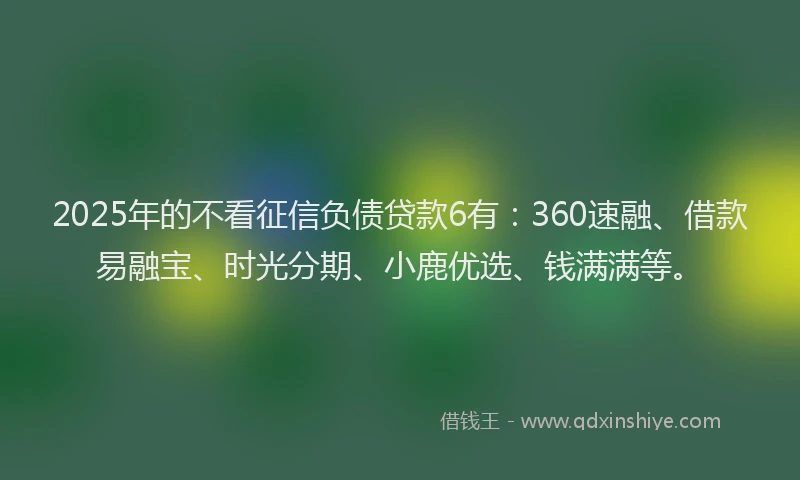 2025年的不看征信负债贷款6有：360速融、借款易融宝、时光分期、小鹿优选、钱满满等。