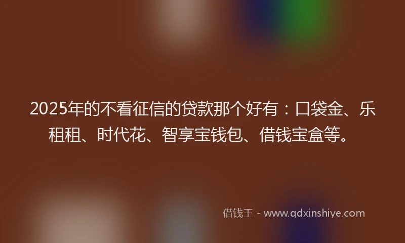 2025年的不看征信的贷款那个好有：口袋金、乐租租、时代花、智享宝钱包、借钱宝盒等。