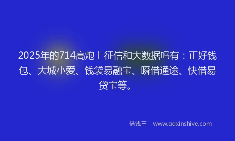 2025年的714高炮上征信和大数据吗有：正好钱包、大城小爱、钱袋易融宝、瞬借通途、快借易贷宝等。