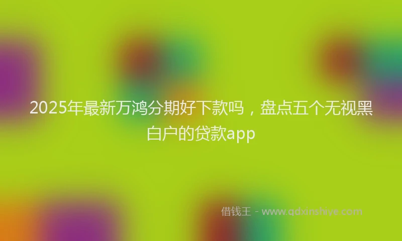 2025年最新万鸿分期好下款吗，盘点五个无视黑白户的贷款app