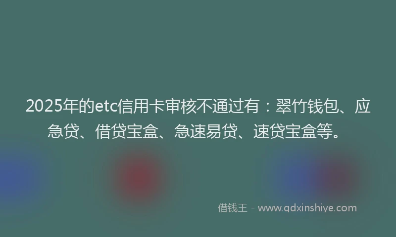 2025年的etc信用卡审核不通过有：翠竹钱包、应急贷、借贷宝盒、急速易贷、速贷宝盒等。