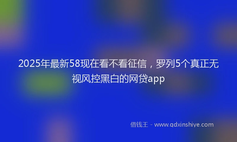 2025年最新58现在看不看征信，罗列5个真正无视风控黑白的网贷app