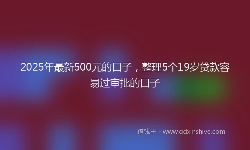2025年最新500元的口子，整理5个19岁贷款容易过审批的口子