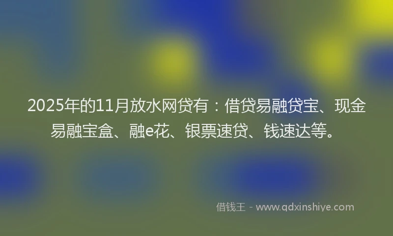2025年的11月放水网贷有：借贷易融贷宝、现金易融宝盒、融e花、银票速贷、钱速达等。