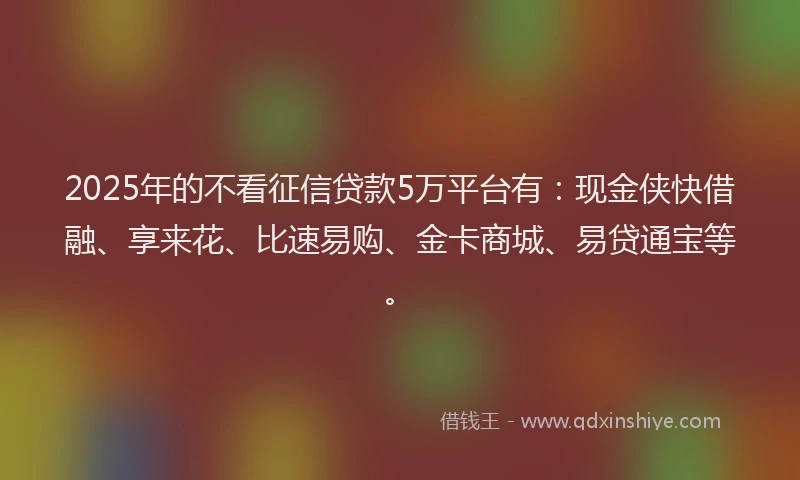 2025年的不看征信贷款5万平台有：现金侠快借融、享来花、比速易购、金卡商城、易贷通宝等。