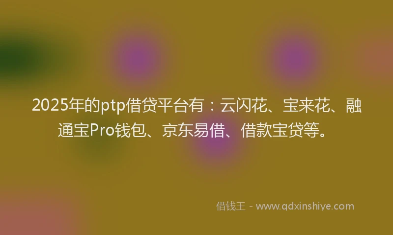 2025年的ptp借贷平台有：云闪花、宝来花、融通宝Pro钱包、京东易借、借款宝贷等。