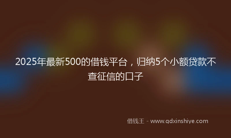 2025年最新500的借钱平台，归纳5个小额贷款不查征信的口子