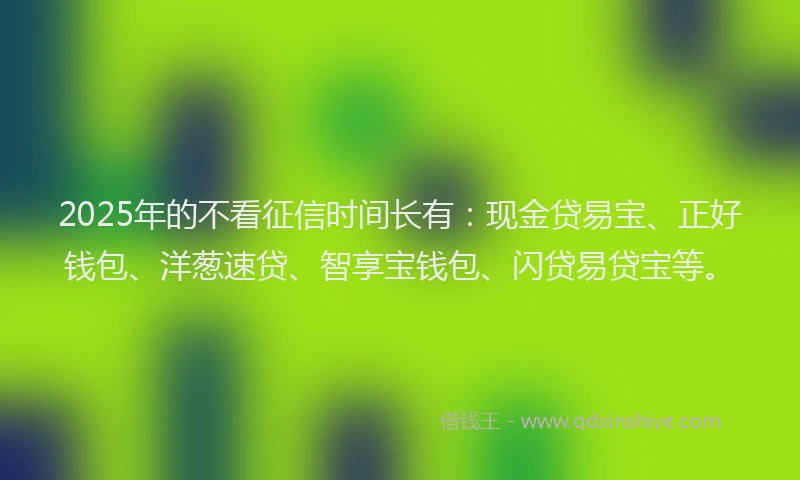 2025年的不看征信时间长有：现金贷易宝、正好钱包、洋葱速贷、智享宝钱包、闪贷易贷宝等。