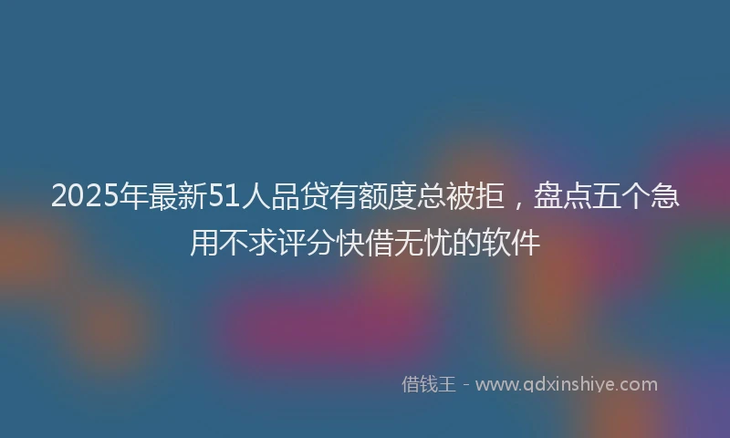 2025年最新51人品贷有额度总被拒，盘点五个急用不求评分快借无忧的软件
