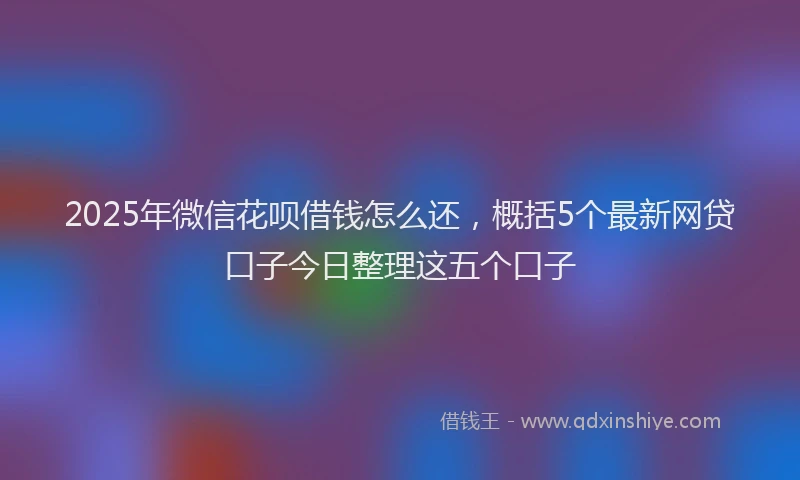 2025年微信花呗借钱怎么还，概括5个最新网贷口子今日整理这五个口子