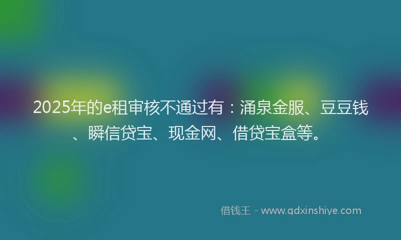 2025年的e租审核不通过有：涌泉金服、豆豆钱、瞬信贷宝、现金网、借贷宝盒等。
