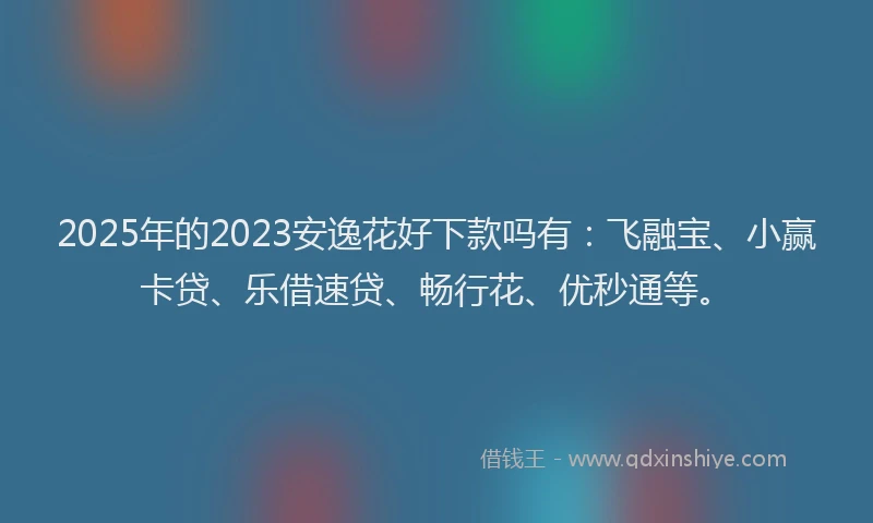 2025年的2023安逸花好下款吗有：飞融宝、小赢卡贷、乐借速贷、畅行花、优秒通等。