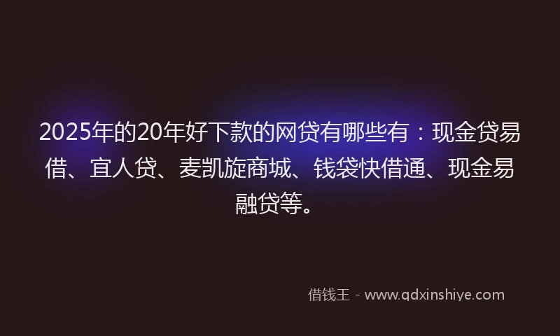 2025年的20年好下款的网贷有哪些有：现金贷易借、宜人贷、麦凯旋商城、钱袋快借通、现金易融贷等。