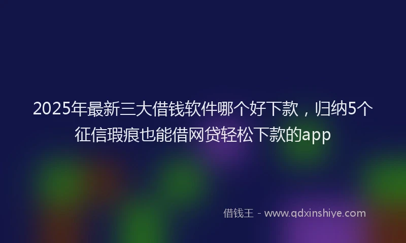2025年最新三大借钱软件哪个好下款，归纳5个征信瑕疵也能借网贷轻松下款的app