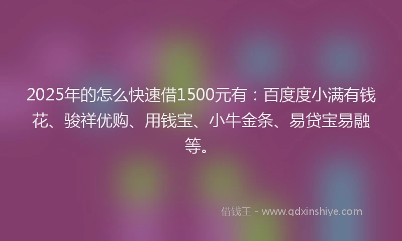 2025年的怎么快速借1500元有：百度度小满有钱花、骏祥优购、用钱宝、小牛金条、易贷宝易融等。