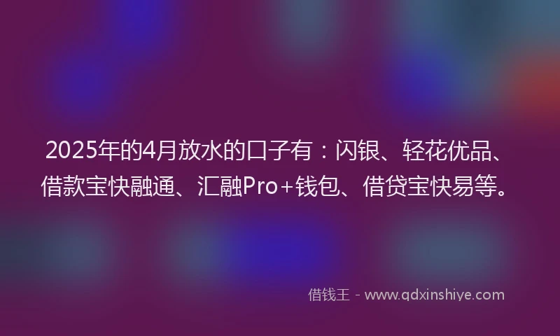 2025年的4月放水的口子有：闪银、轻花优品、借款宝快融通、汇融Pro+钱包、借贷宝快易等。