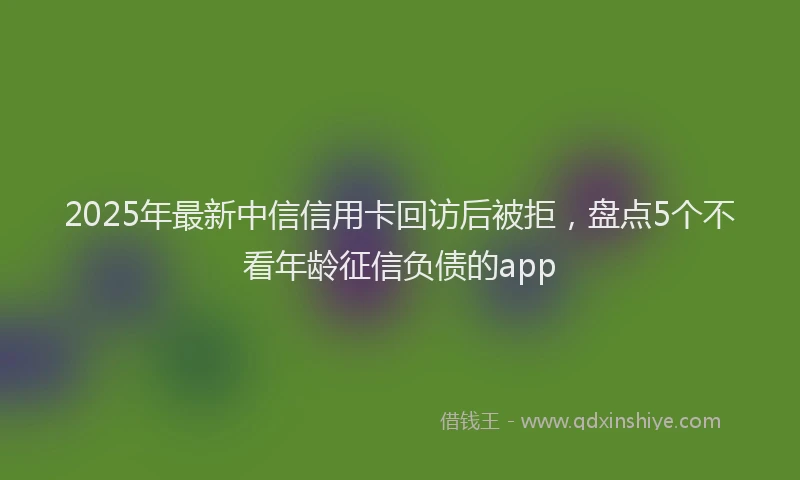 2025年最新中信信用卡回访后被拒，盘点5个不看年龄征信负债的app