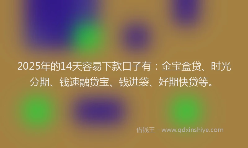 2025年的14天容易下款口子有：金宝盒贷、时光分期、钱速融贷宝、钱进袋、好期快贷等。