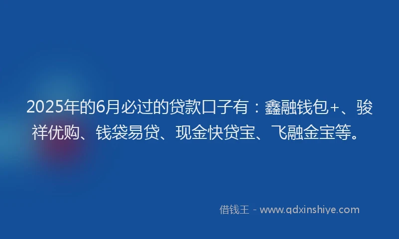 2025年的6月必过的贷款口子有：鑫融钱包+、骏祥优购、钱袋易贷、现金快贷宝、飞融金宝等。