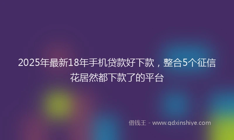 2025年最新18年手机贷款好下款，整合5个征信花居然都下款了的平台
