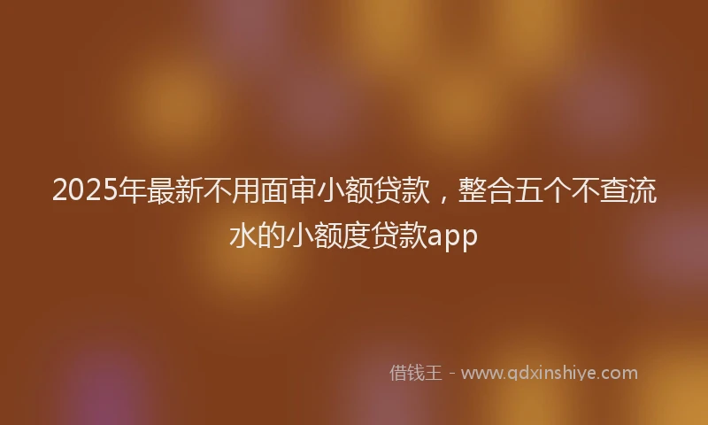 2025年最新不用面审小额贷款，整合五个不查流水的小额度贷款app