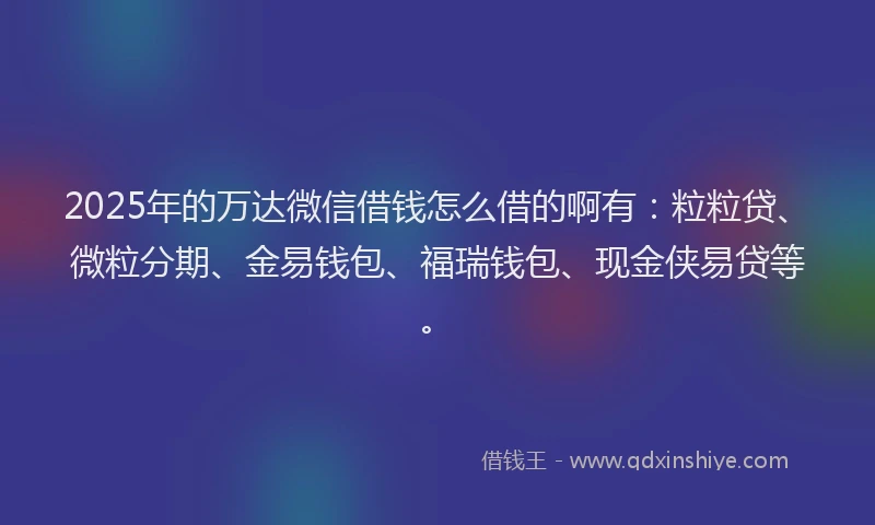 2025年的万达微信借钱怎么借的啊有：粒粒贷、微粒分期、金易钱包、福瑞钱包、现金侠易贷等。