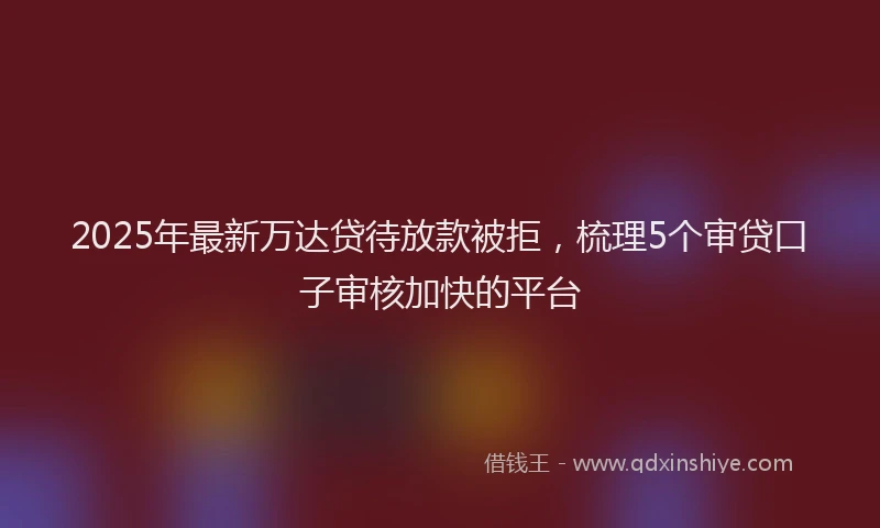 2025年最新万达贷待放款被拒，梳理5个审贷口子审核加快的平台
