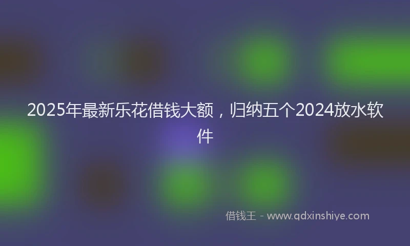 2025年最新乐花借钱大额，归纳五个2024放水软件