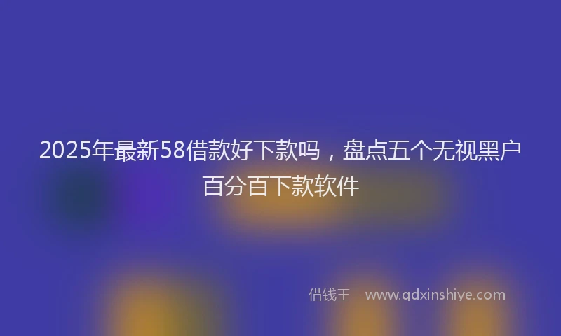 2025年最新58借款好下款吗，盘点五个无视黑户百分百下款软件