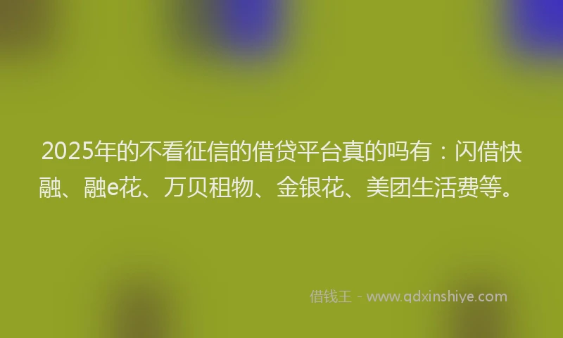 2025年的不看征信的借贷平台真的吗有：闪借快融、融e花、万贝租物、金银花、美团生活费等。
