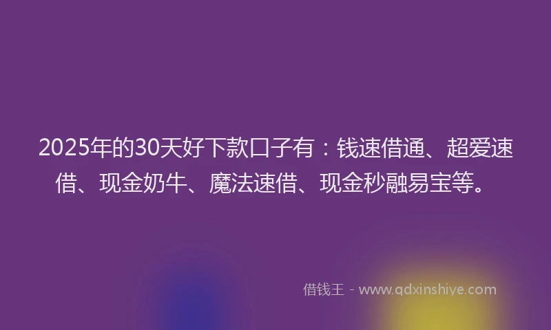 2025年的30天好下款口子有：钱速借通、超爱速借、现金奶牛、魔法速借、现金秒融易宝等。