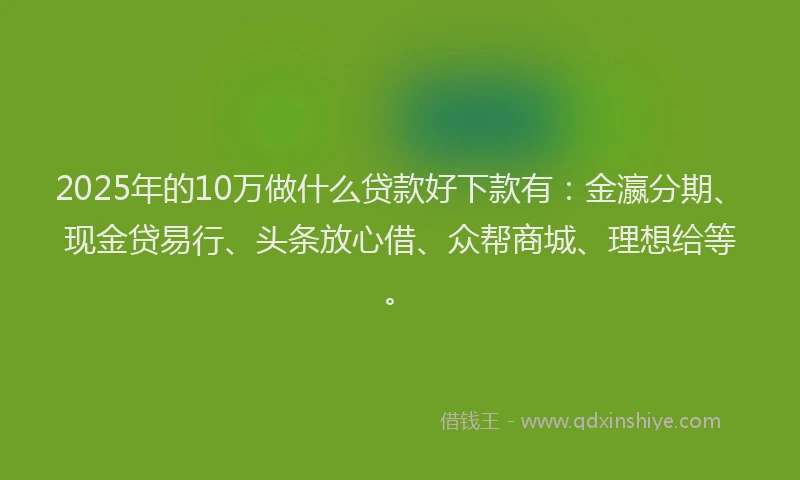 2025年的10万做什么贷款好下款有：金瀛分期、现金贷易行、头条放心借、众帮商城、理想给等。