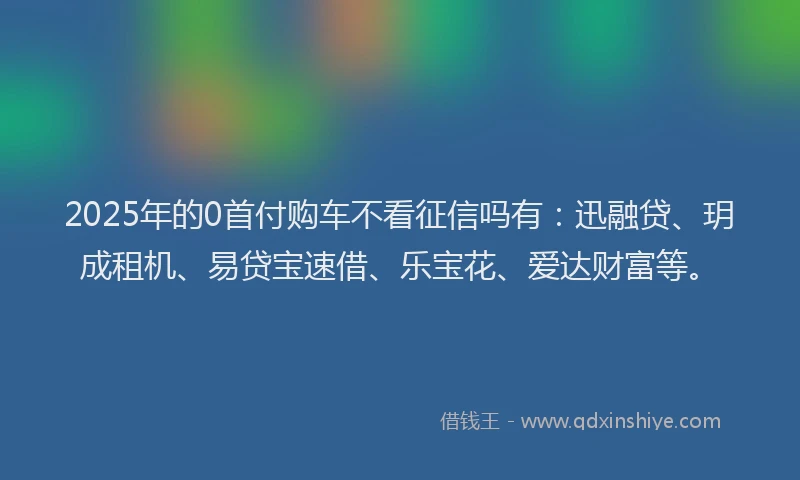 2025年的0首付购车不看征信吗有：迅融贷、玥成租机、易贷宝速借、乐宝花、爱达财富等。