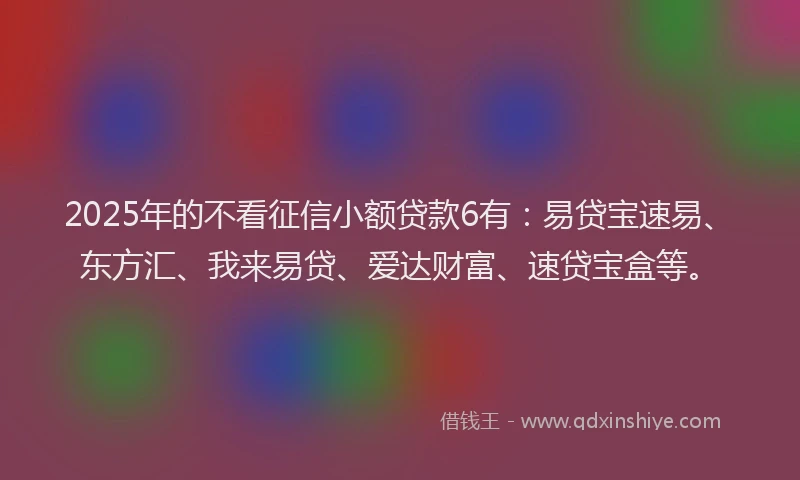 2025年的不看征信小额贷款6有：易贷宝速易、东方汇、我来易贷、爱达财富、速贷宝盒等。