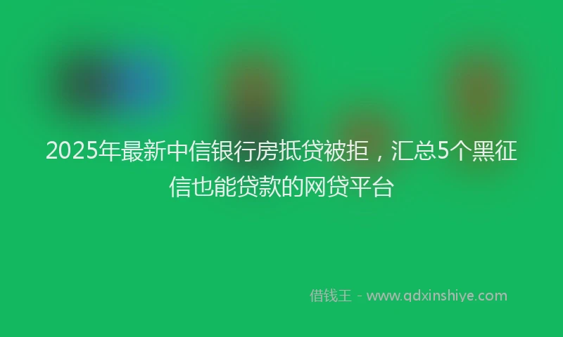 2025年最新中信银行房抵贷被拒，汇总5个黑征信也能贷款的网贷平台
