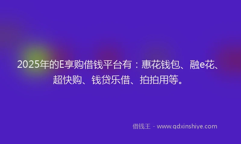 2025年的E享购借钱平台有：惠花钱包、融e花、超快购、钱贷乐借、拍拍用等。