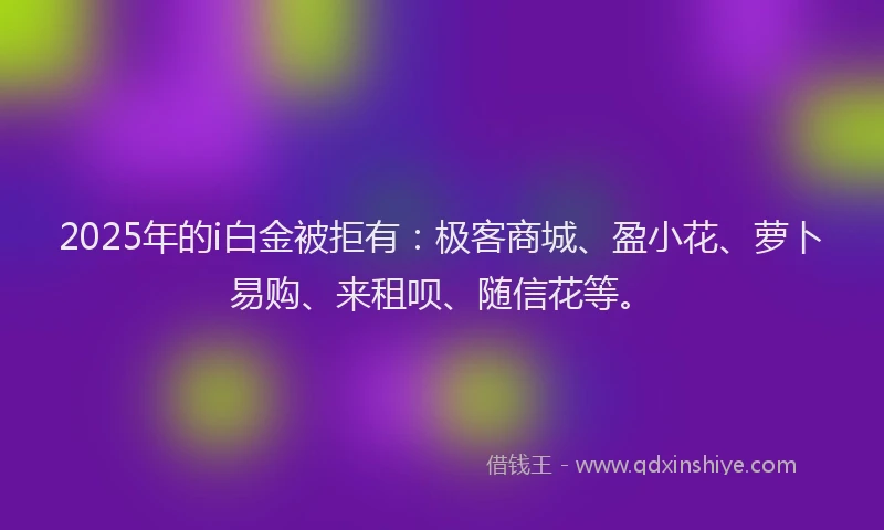 2025年的i白金被拒有：极客商城、盈小花、萝卜易购、来租呗、随信花等。