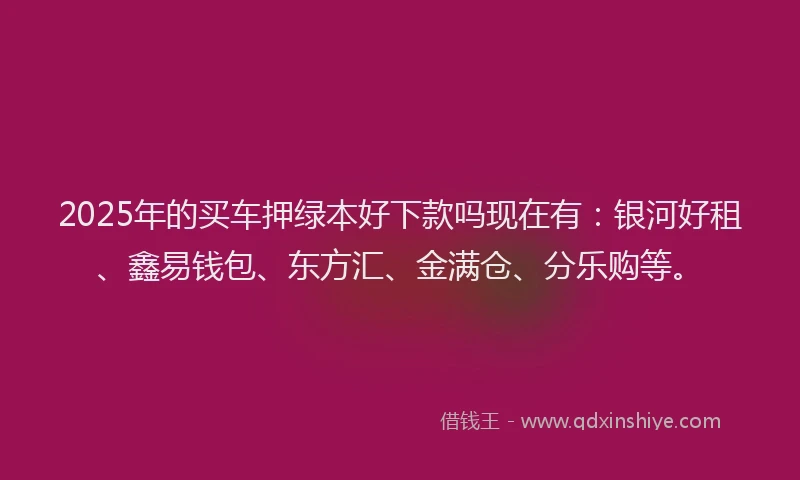 2025年的买车押绿本好下款吗现在有：银河好租、鑫易钱包、东方汇、金满仓、分乐购等。